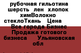 рубочная гильотина шерсть, лен, хлопок, химВолокно, стеклоТкань › Цена ­ 100 - Все города Бизнес » Продажа готового бизнеса   . Ульяновская обл.